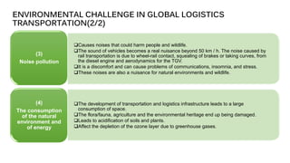 ❑Causes noises that could harm people and wildlife.
❑The sound of vehicles becomes a real nuisance beyond 50 km / h. The noise caused by
rail transportation is due to wheel-rail contact, squealing of brakes or taking curves, from
the diesel engine and aerodynamics for the TGV.
❑It is a discomfort and can cause problems of communications, insomnia, and stress.
❑These noises are also a nuisance for natural environments and wildlife.
(3)
Noise pollution
❑The development of transportation and logistics infrastructure leads to a large
consumption of space.
❑The flora/fauna, agriculture and the environmental heritage end up being damaged.
❑Leads to acidification of soils and plants.
❑Affect the depletion of the ozone layer due to greenhouse gases.
(4)
The consumption
of the natural
environment and
of energy
ENVIRONMENTAL CHALLENGE IN GLOBAL LOGISTICS
TRANSPORTATION(2/2)
 