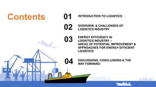 Contents INTRODUCTION TO LOGISTICS
01
02
ENERGY EFFICIENCY IN
LOGISTICS INDUSTRY –
AREAS OF POTENTIAL IMPROVEMENT &
APPROACHES FOR ENERGY EFFICIENT
LOGISTICS
03
OVERVIEW & CHALLENGES OF
LOGISTICS INDUSTRY
04 DISCUSSIONS, CONCLUSIONS & THE
WAY FORWARD
 