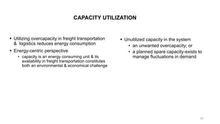 CAPACITY UTILIZATION
▪ Utilizing overcapacity in freight transportation
& logistics reduces energy consumption
▪ Energy-centric perspective
• capacity is an energy consuming unit & its
availability in freight transportation constitutes
both an environmental & economical challenge
▪ Unutilized capacity in the system
• an unwanted overcapacity; or
• a planned spare capacity-exists to
manage fluctuations in demand
39
 