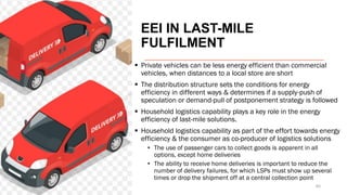 EEI IN LAST-MILE
FULFILMENT
▪ Private vehicles can be less energy efficient than commercial
vehicles, when distances to a local store are short
▪ The distribution structure sets the conditions for energy
efficiency in different ways & determines if a supply-push of
speculation or demand-pull of postponement strategy is followed
▪ Household logistics capability plays a key role in the energy
efficiency of last-mile solutions.
▪ Household logistics capability as part of the effort towards energy
efficiency & the consumer as co-producer of logistics solutions
• The use of passenger cars to collect goods is apparent in all
options, except home deliveries
• The ability to receive home deliveries is important to reduce the
number of delivery failures, for which LSPs must show up several
times or drop the shipment off at a central collection point
46
 