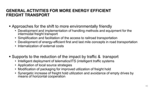 GENERAL ACTIVITIES FOR MORE ENERGY EFFICIENT
FREIGHT TRANSPORT
▪ Approaches for the shift to more environmentally friendly
• Development and implementation of handling methods and equipment for the
intermodal freight transport
• Simplification and facilitation of the access to railroad transportation
• Development of energy-efficient first and last mile concepts in road transportation
• Internalization of external costs
▪ Supports to the reduction of the impact by traffic & transport
• Intelligent deployment of telematics/ITS (intelligent traffic systems
• Application of local source strategies
• Modification of packaging for improved utilization of freight hold
• Synergetic increase of freight hold utilization and avoidance of empty drives by
means of horizontal cooperation
48
 