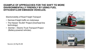 Electromobility of Road Freight Transport
• German-Freight traffic on motorways
• The Hessen “ELISA” Project (Overhead line
technology)
• Deimler – Electric Truck Transport Project
(Battery-powered vehicles)
EXAMPLE OF APPROACHES FOR THE SHIFT TO MORE
ENVIRONMENTALLY FRIENDLY BY USING FUEL
EFFICIENT/LOW EMISSION VEHICLES.
Source: [2] Pg 25-28
50
 