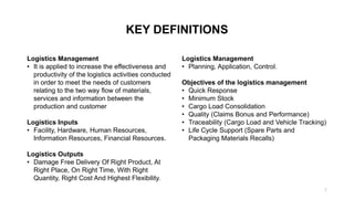 KEY DEFINITIONS
Logistics Management
• It is applied to increase the effectiveness and
productivity of the logistics activities conducted
in order to meet the needs of customers
relating to the two way flow of materials,
services and information between the
production and customer
Logistics Inputs
• Facility, Hardware, Human Resources,
Information Resources, Financial Resources.
Logistics Outputs
• Damage Free Delivery Of Right Product, At
Right Place, On Right Time, With Right
Quantity, Right Cost And Highest Flexibility.
Logistics Management
• Planning, Application, Control.
Objectives of the logistics management
• Quick Response
• Minimum Stock
• Cargo Load Consolidation
• Quality (Claims Bonus and Performance)
• Traceability (Cargo Load and Vehicle Tracking)
• Life Cycle Support (Spare Parts and
Packaging Materials Recalls)
7
 
