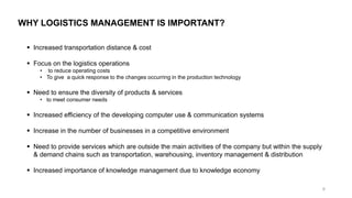 WHY LOGISTICS MANAGEMENT IS IMPORTANT?
▪ Increased transportation distance & cost
▪ Focus on the logistics operations
• to reduce operating costs
• To give a quick response to the changes occurring in the production technology
▪ Need to ensure the diversity of products & services
• to meet consumer needs
▪ Increased efficiency of the developing computer use & communication systems
▪ Increase in the number of businesses in a competitive environment
▪ Need to provide services which are outside the main activities of the company but within the supply
& demand chains such as transportation, warehousing, inventory management & distribution
▪ Increased importance of knowledge management due to knowledge economy
8
 