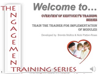 Welcome to…
                          Overview Of KentucKy’s training
                                                   Series
             Train the Trainer for Implementation
                                       of Modules
                          Developed by Brenda Mullins & Nicki Patton-Rowe




      The ENGAGEMENT Training Series: Supporting Transition & School
    Readiness Overview Module © 2011 University of Kentucky, HDI, KECTP
1      **Use this PowerPoint when facilitating a 30-45 minute session.
 