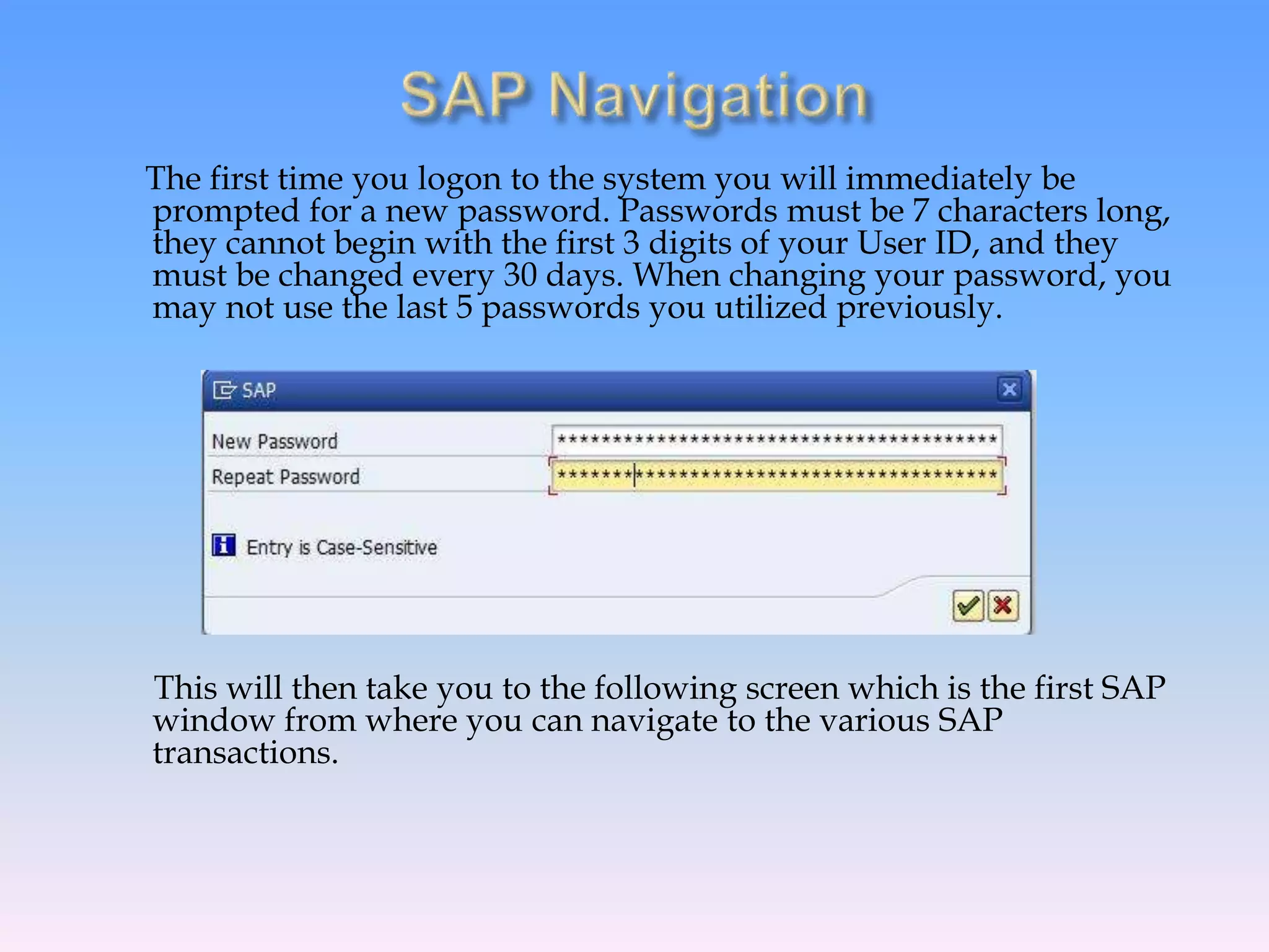 The first time you logon to the system you will immediately be
prompted for a new password. Passwords must be 7 characters long,
they cannot begin with the first 3 digits of your User ID, and they
must be changed every 30 days. When changing your password, you
may not use the last 5 passwords you utilized previously.
This will then take you to the following screen which is the first SAP
window from where you can navigate to the various SAP
transactions.
 