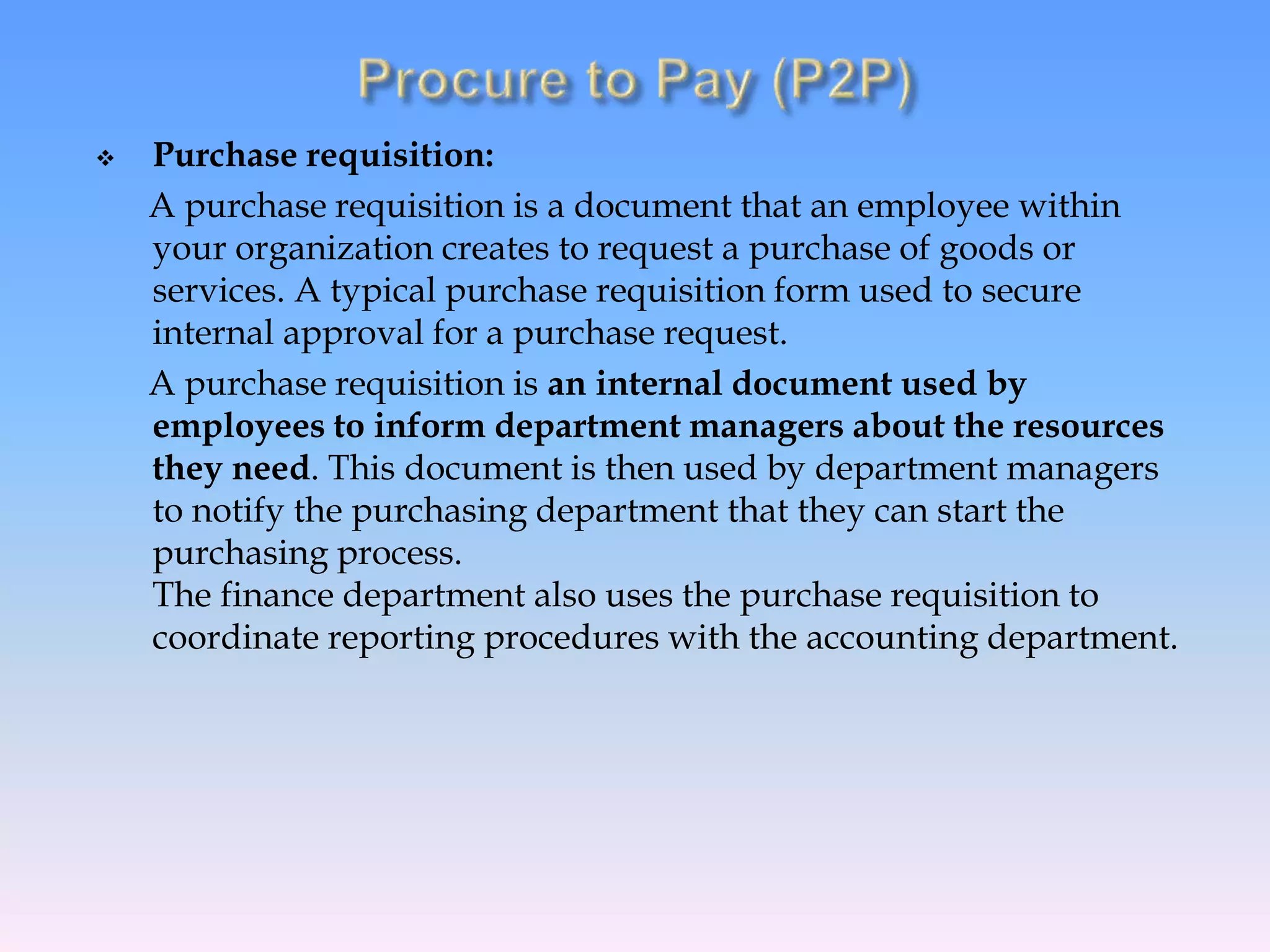  Purchase requisition:
A purchase requisition is a document that an employee within
your organization creates to request a purchase of goods or
services. A typical purchase requisition form used to secure
internal approval for a purchase request.
A purchase requisition is an internal document used by
employees to inform department managers about the resources
they need. This document is then used by department managers
to notify the purchasing department that they can start the
purchasing process.
The finance department also uses the purchase requisition to
coordinate reporting procedures with the accounting department.
 