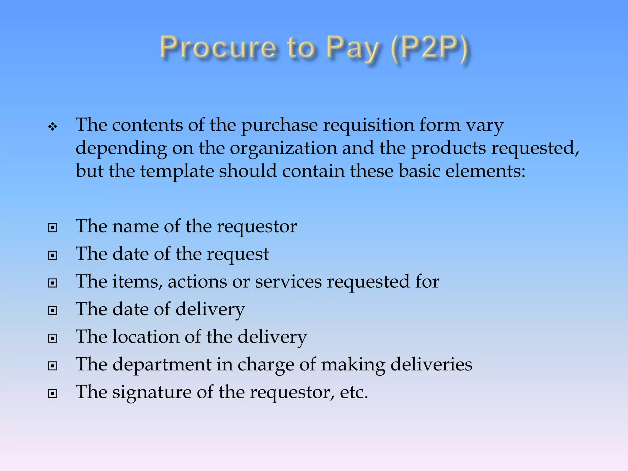  The contents of the purchase requisition form vary
depending on the organization and the products requested,
but the template should contain these basic elements:
 The name of the requestor
 The date of the request
 The items, actions or services requested for
 The date of delivery
 The location of the delivery
 The department in charge of making deliveries
 The signature of the requestor, etc.
 