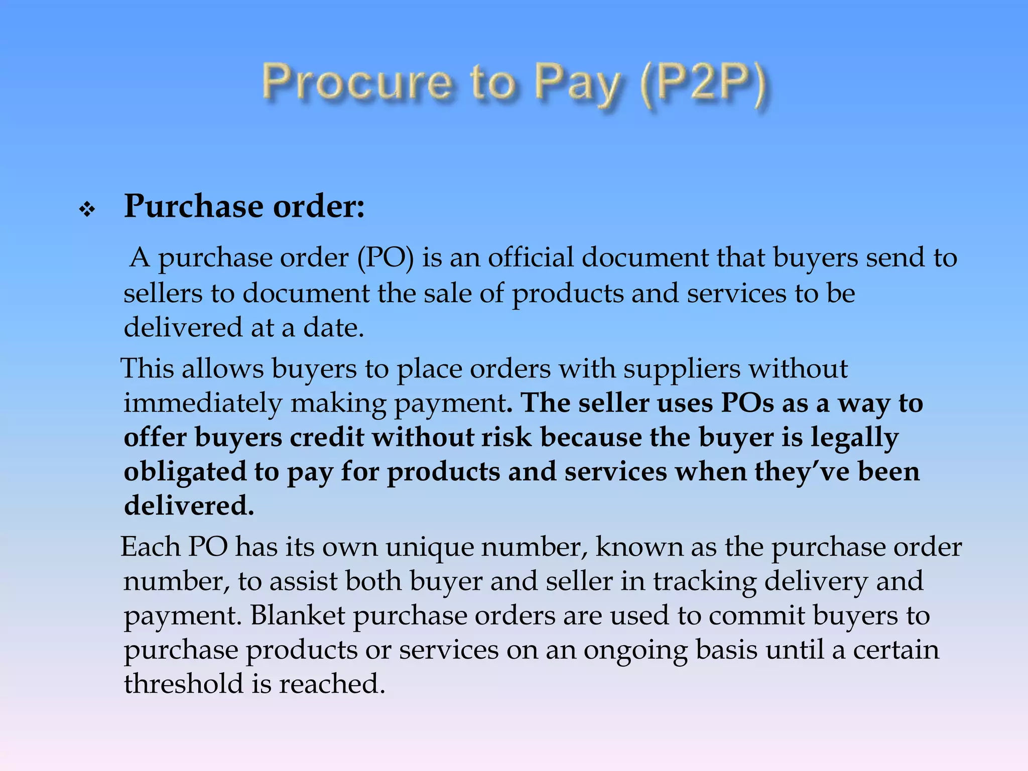  Purchase order:
A purchase order (PO) is an official document that buyers send to
sellers to document the sale of products and services to be
delivered at a date.
This allows buyers to place orders with suppliers without
immediately making payment. The seller uses POs as a way to
offer buyers credit without risk because the buyer is legally
obligated to pay for products and services when they’ve been
delivered.
Each PO has its own unique number, known as the purchase order
number, to assist both buyer and seller in tracking delivery and
payment. Blanket purchase orders are used to commit buyers to
purchase products or services on an ongoing basis until a certain
threshold is reached.
 