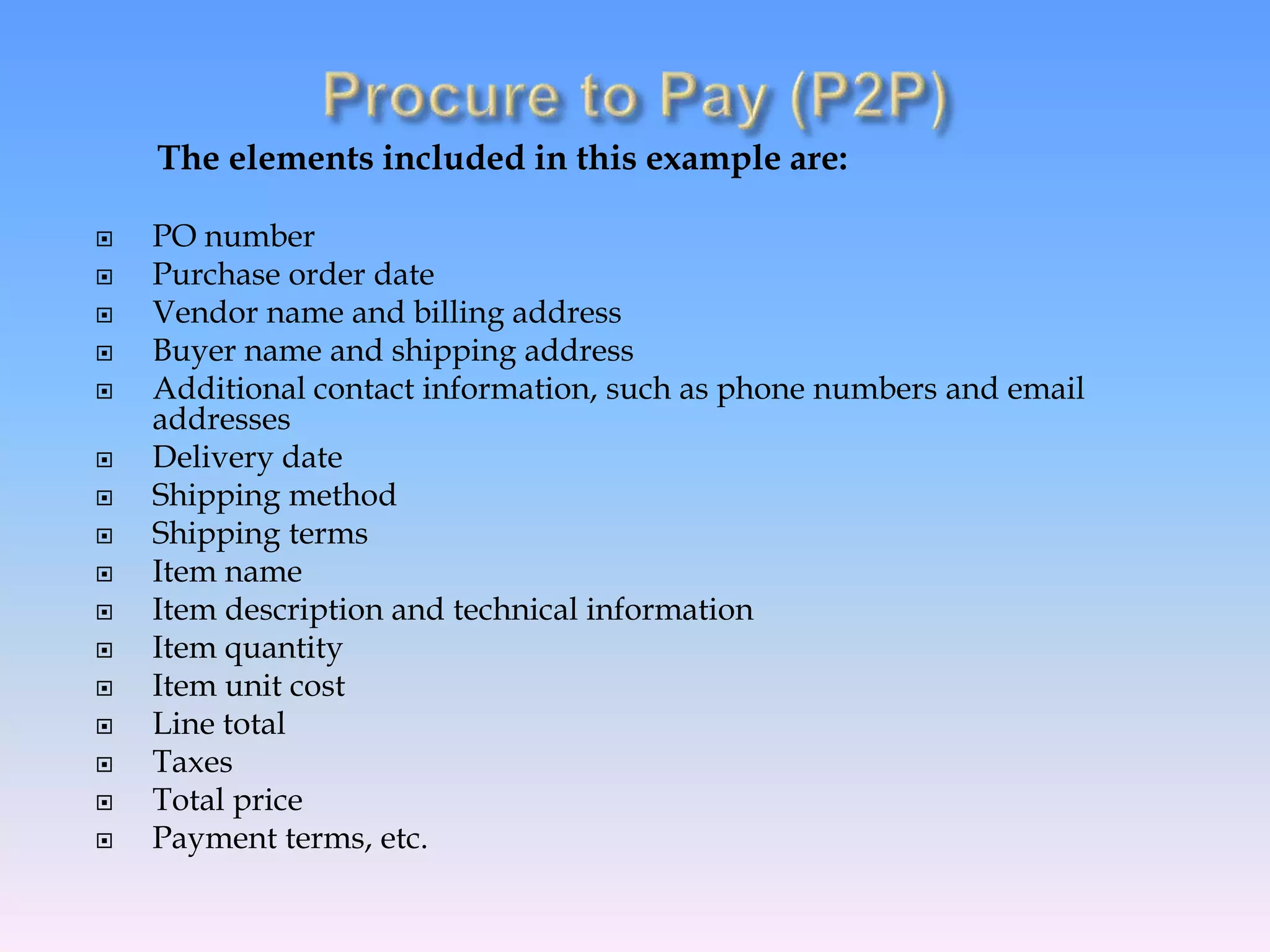 The elements included in this example are:
 PO number
 Purchase order date
 Vendor name and billing address
 Buyer name and shipping address
 Additional contact information, such as phone numbers and email
addresses
 Delivery date
 Shipping method
 Shipping terms
 Item name
 Item description and technical information
 Item quantity
 Item unit cost
 Line total
 Taxes
 Total price
 Payment terms, etc.
 