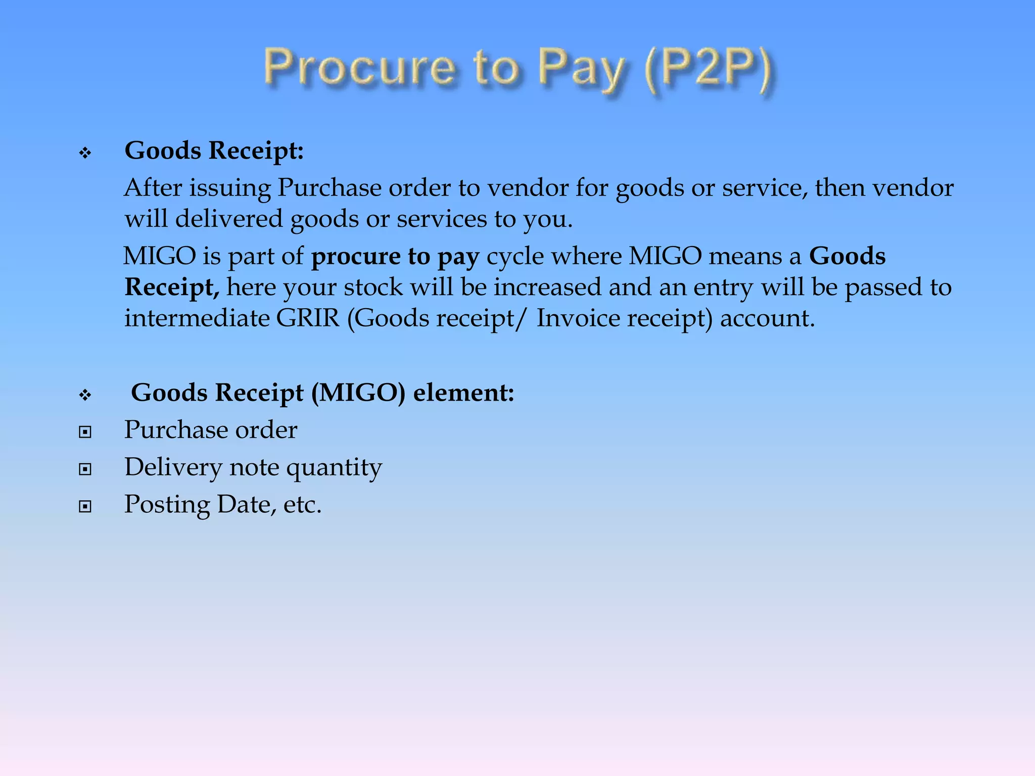  Goods Receipt:
After issuing Purchase order to vendor for goods or service, then vendor
will delivered goods or services to you.
MIGO is part of procure to pay cycle where MIGO means a Goods
Receipt, here your stock will be increased and an entry will be passed to
intermediate GRIR (Goods receipt/ Invoice receipt) account.
 Goods Receipt (MIGO) element:
 Purchase order
 Delivery note quantity
 Posting Date, etc.
 
