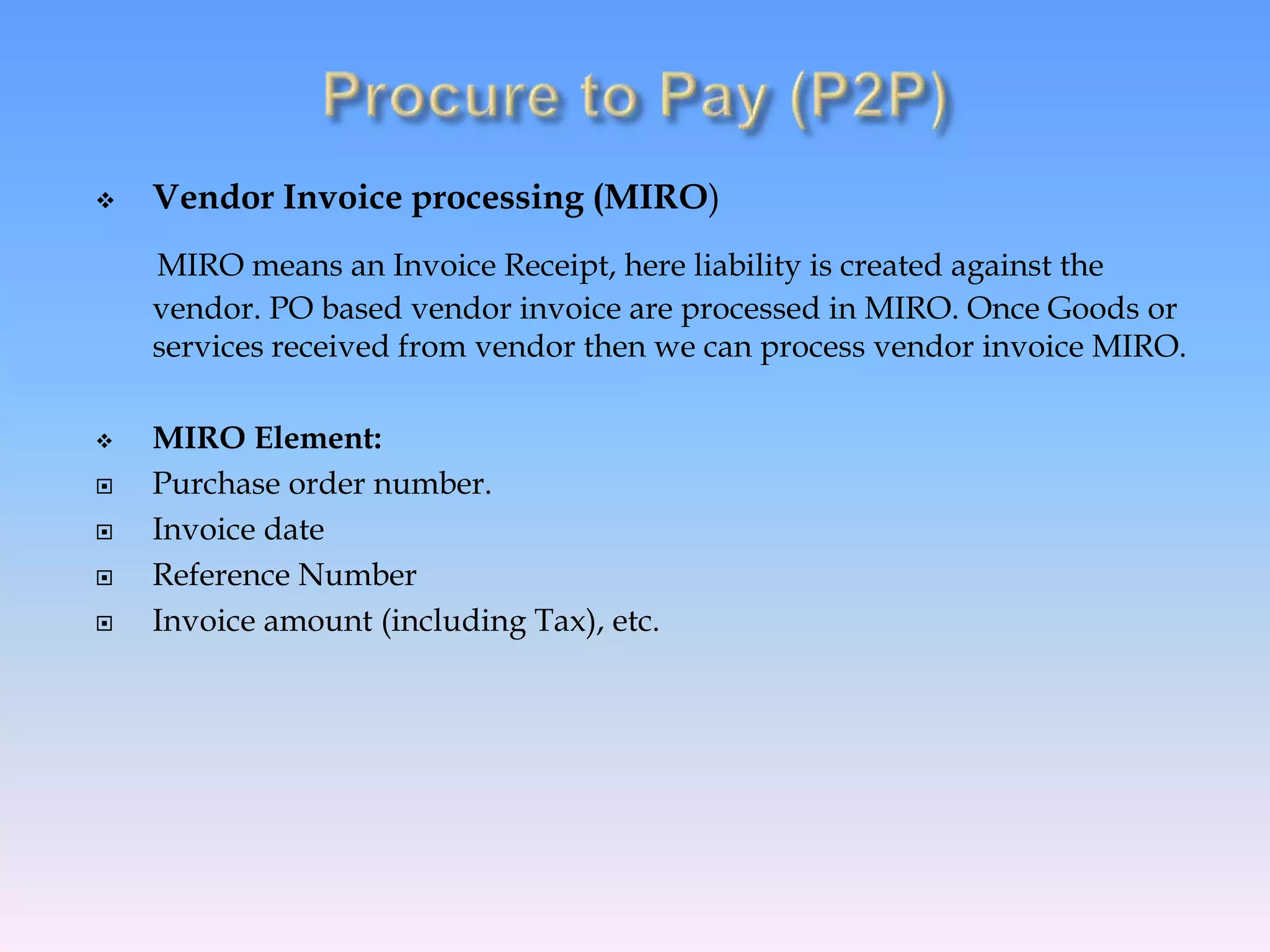 Vendor Invoice processing (MIRO)
MIRO means an Invoice Receipt, here liability is created against the
vendor. PO based vendor invoice are processed in MIRO. Once Goods or
services received from vendor then we can process vendor invoice MIRO.
 MIRO Element:
 Purchase order number.
 Invoice date
 Reference Number
 Invoice amount (including Tax), etc.
 