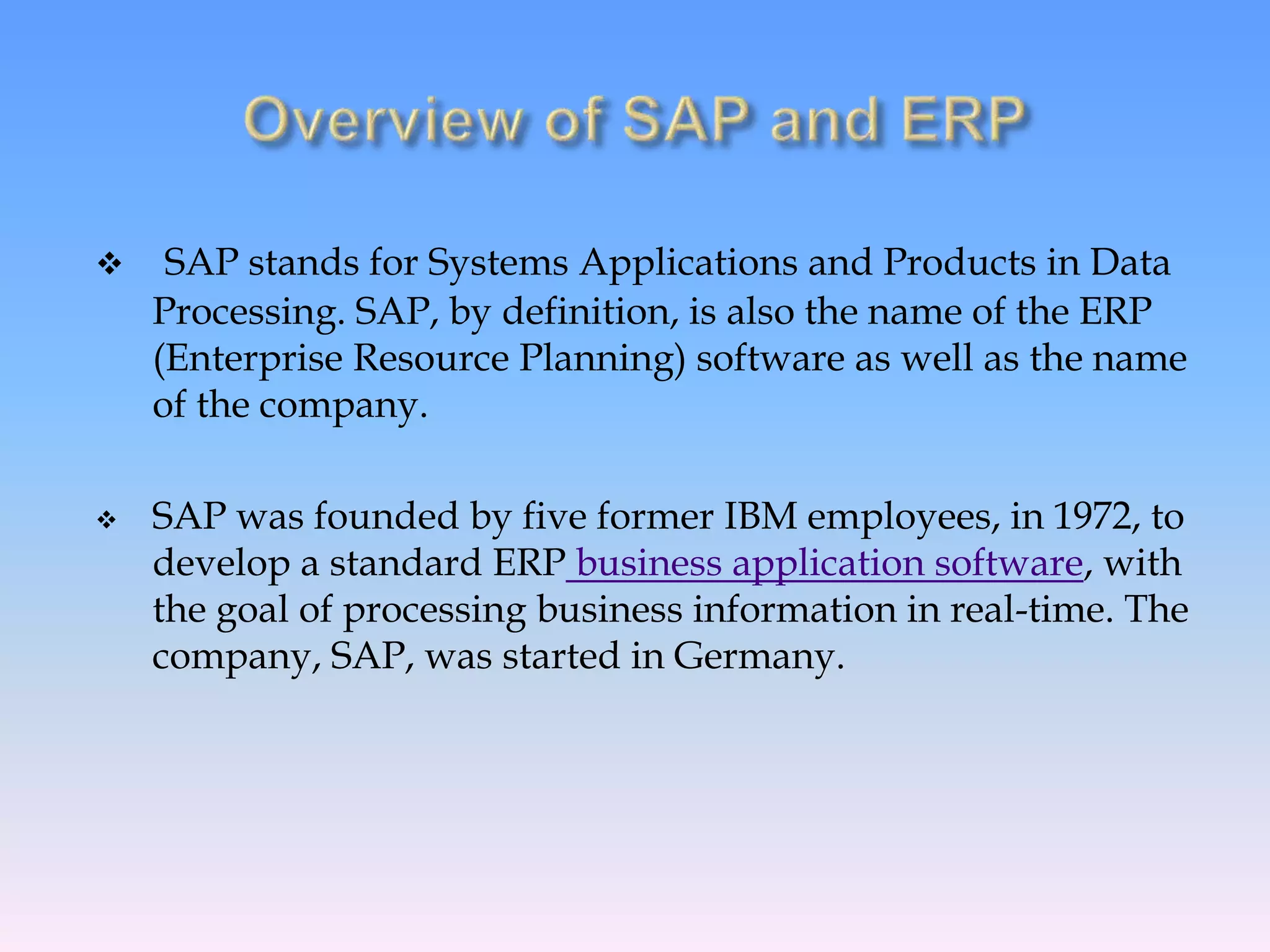  SAP stands for Systems Applications and Products in Data
Processing. SAP, by definition, is also the name of the ERP
(Enterprise Resource Planning) software as well as the name
of the company.
 SAP was founded by five former IBM employees, in 1972, to
develop a standard ERP business application software, with
the goal of processing business information in real-time. The
company, SAP, was started in Germany.
 