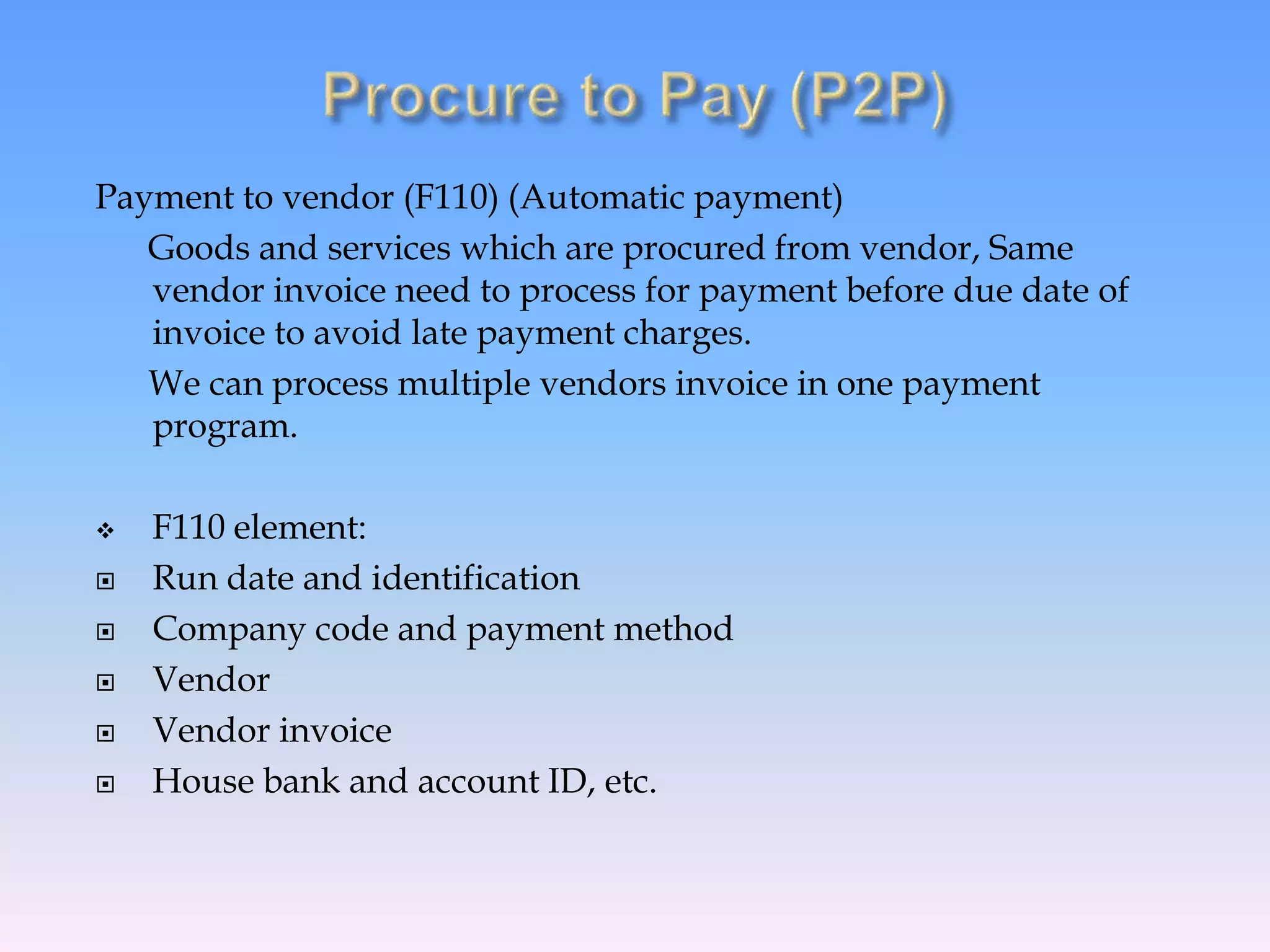 Payment to vendor (F110) (Automatic payment)
Goods and services which are procured from vendor, Same
vendor invoice need to process for payment before due date of
invoice to avoid late payment charges.
We can process multiple vendors invoice in one payment
program.
 F110 element:
 Run date and identification
 Company code and payment method
 Vendor
 Vendor invoice
 House bank and account ID, etc.
 