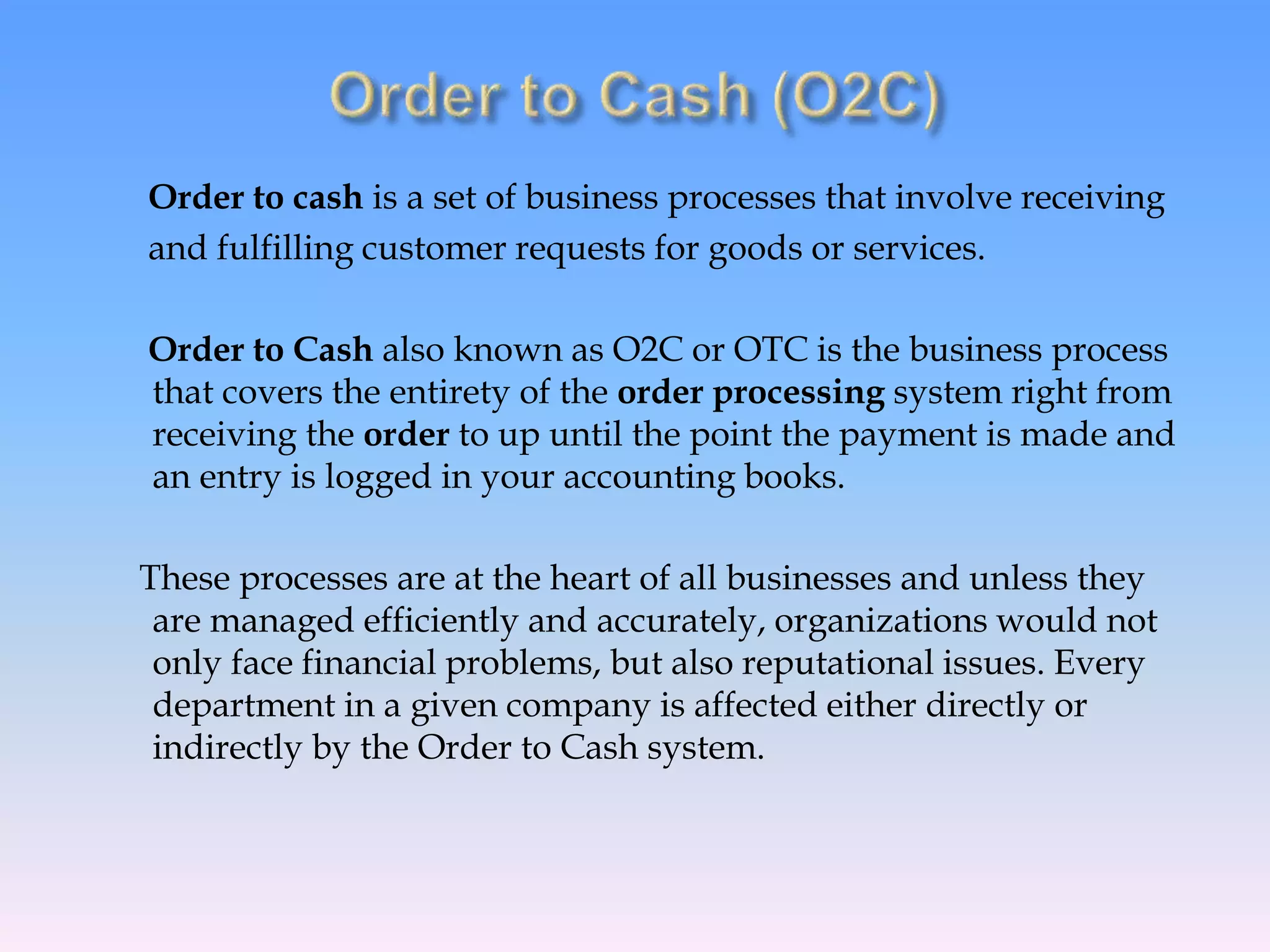 Order to cash is a set of business processes that involve receiving
and fulfilling customer requests for goods or services.
Order to Cash also known as O2C or OTC is the business process
that covers the entirety of the order processing system right from
receiving the order to up until the point the payment is made and
an entry is logged in your accounting books.
These processes are at the heart of all businesses and unless they
are managed efficiently and accurately, organizations would not
only face financial problems, but also reputational issues. Every
department in a given company is affected either directly or
indirectly by the Order to Cash system.
 
