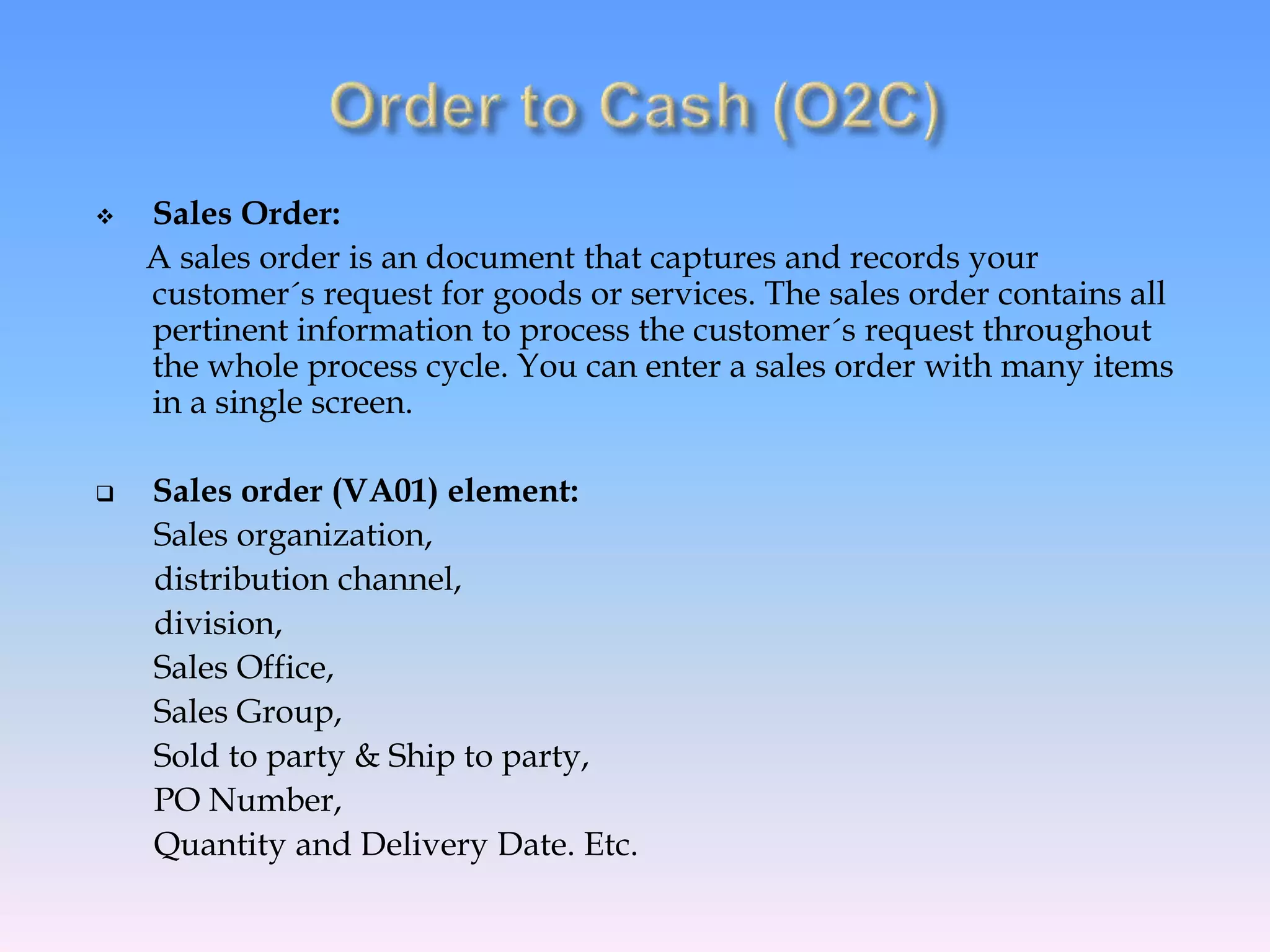 Sales Order:
A sales order is an document that captures and records your
customer´s request for goods or services. The sales order contains all
pertinent information to process the customer´s request throughout
the whole process cycle. You can enter a sales order with many items
in a single screen.
 Sales order (VA01) element:
Sales organization,
distribution channel,
division,
Sales Office,
Sales Group,
Sold to party & Ship to party,
PO Number,
Quantity and Delivery Date. Etc.
 