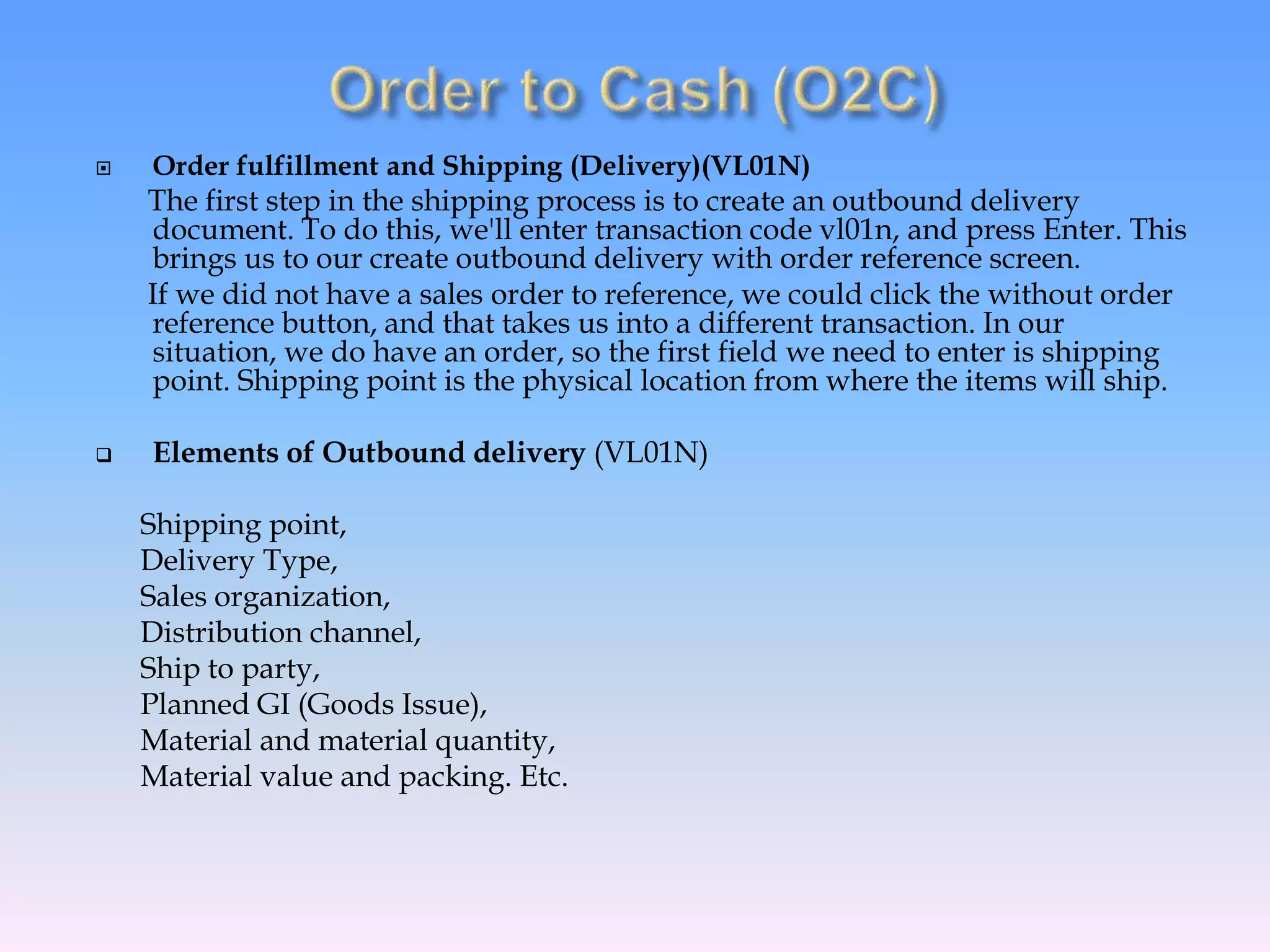  Order fulfillment and Shipping (Delivery)(VL01N)
The first step in the shipping process is to create an outbound delivery
document. To do this, we'll enter transaction code vl01n, and press Enter. This
brings us to our create outbound delivery with order reference screen.
If we did not have a sales order to reference, we could click the without order
reference button, and that takes us into a different transaction. In our
situation, we do have an order, so the first field we need to enter is shipping
point. Shipping point is the physical location from where the items will ship.
 Elements of Outbound delivery (VL01N)
Shipping point,
Delivery Type,
Sales organization,
Distribution channel,
Ship to party,
Planned GI (Goods Issue),
Material and material quantity,
Material value and packing. Etc.
 