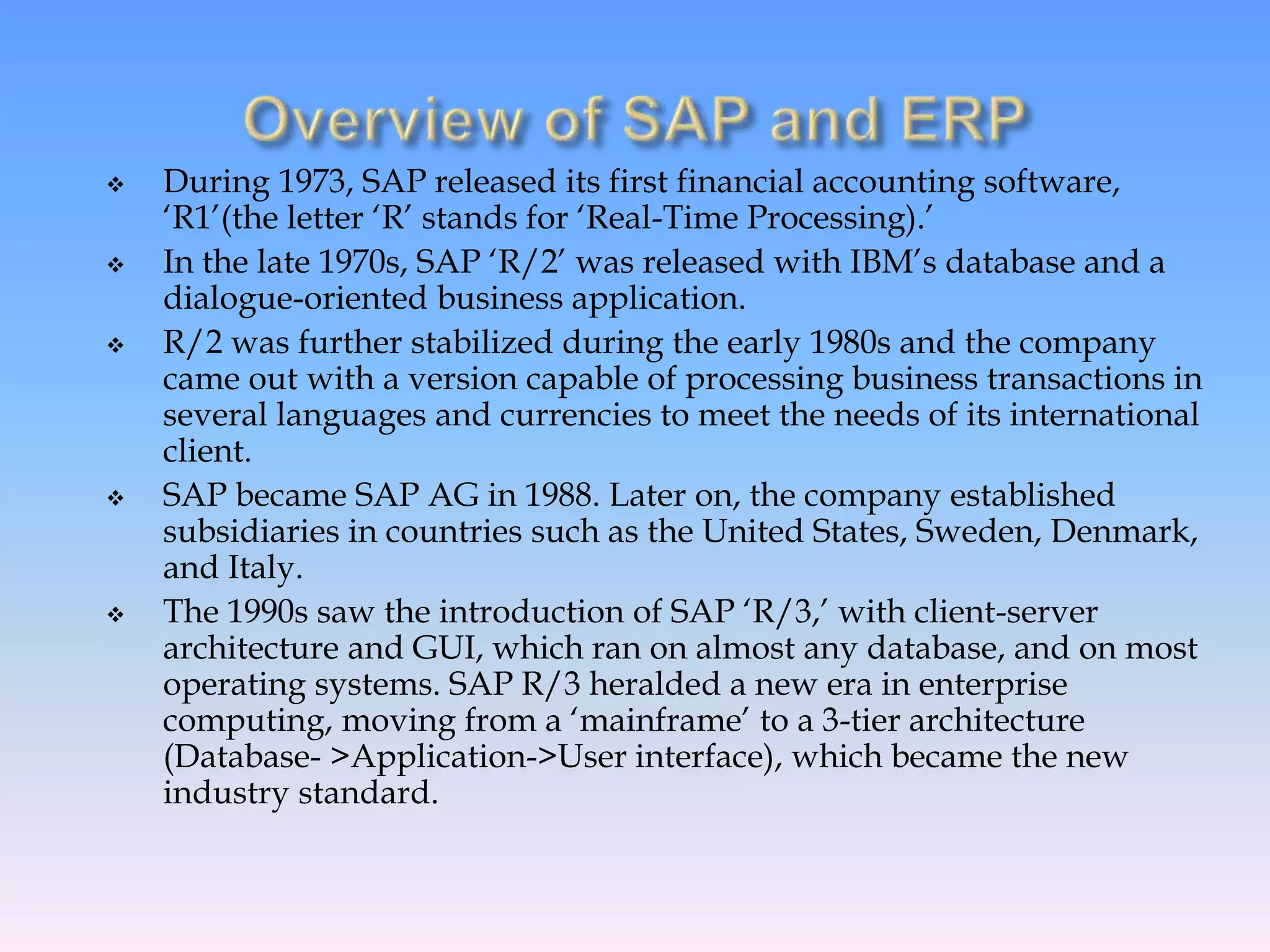  During 1973, SAP released its first financial accounting software,
‘R1’(the letter ‘R’ stands for ‘Real-Time Processing).’
 In the late 1970s, SAP ‘R/2’ was released with IBM’s database and a
dialogue-oriented business application.
 R/2 was further stabilized during the early 1980s and the company
came out with a version capable of processing business transactions in
several languages and currencies to meet the needs of its international
client.
 SAP became SAP AG in 1988. Later on, the company established
subsidiaries in countries such as the United States, Sweden, Denmark,
and Italy.
 The 1990s saw the introduction of SAP ‘R/3,’ with client-server
architecture and GUI, which ran on almost any database, and on most
operating systems. SAP R/3 heralded a new era in enterprise
computing, moving from a ‘mainframe’ to a 3-tier architecture
(Database- >Application->User interface), which became the new
industry standard.
 