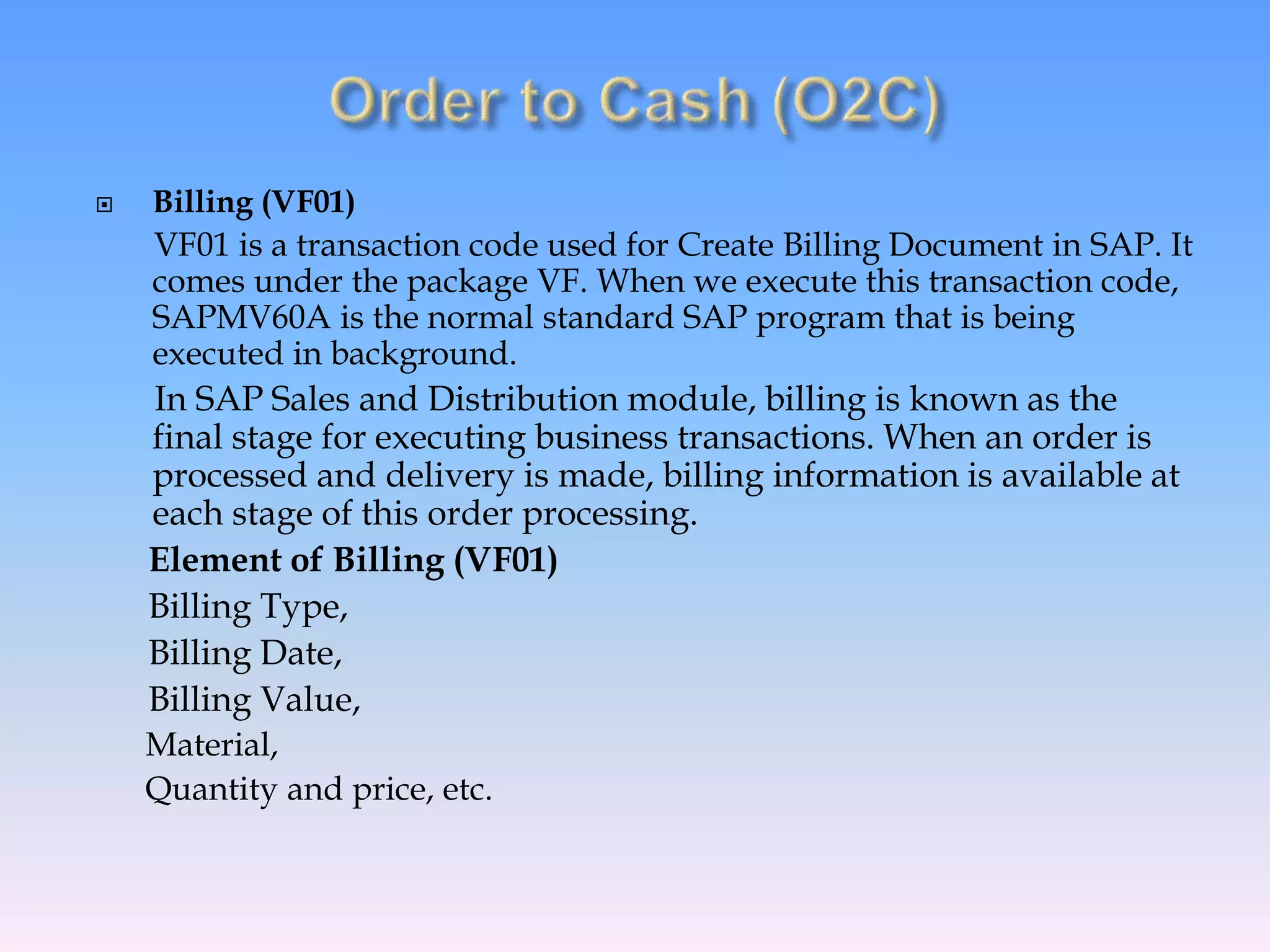  Billing (VF01)
VF01 is a transaction code used for Create Billing Document in SAP. It
comes under the package VF. When we execute this transaction code,
SAPMV60A is the normal standard SAP program that is being
executed in background.
In SAP Sales and Distribution module, billing is known as the
final stage for executing business transactions. When an order is
processed and delivery is made, billing information is available at
each stage of this order processing.
Element of Billing (VF01)
Billing Type,
Billing Date,
Billing Value,
Material,
Quantity and price, etc.
 