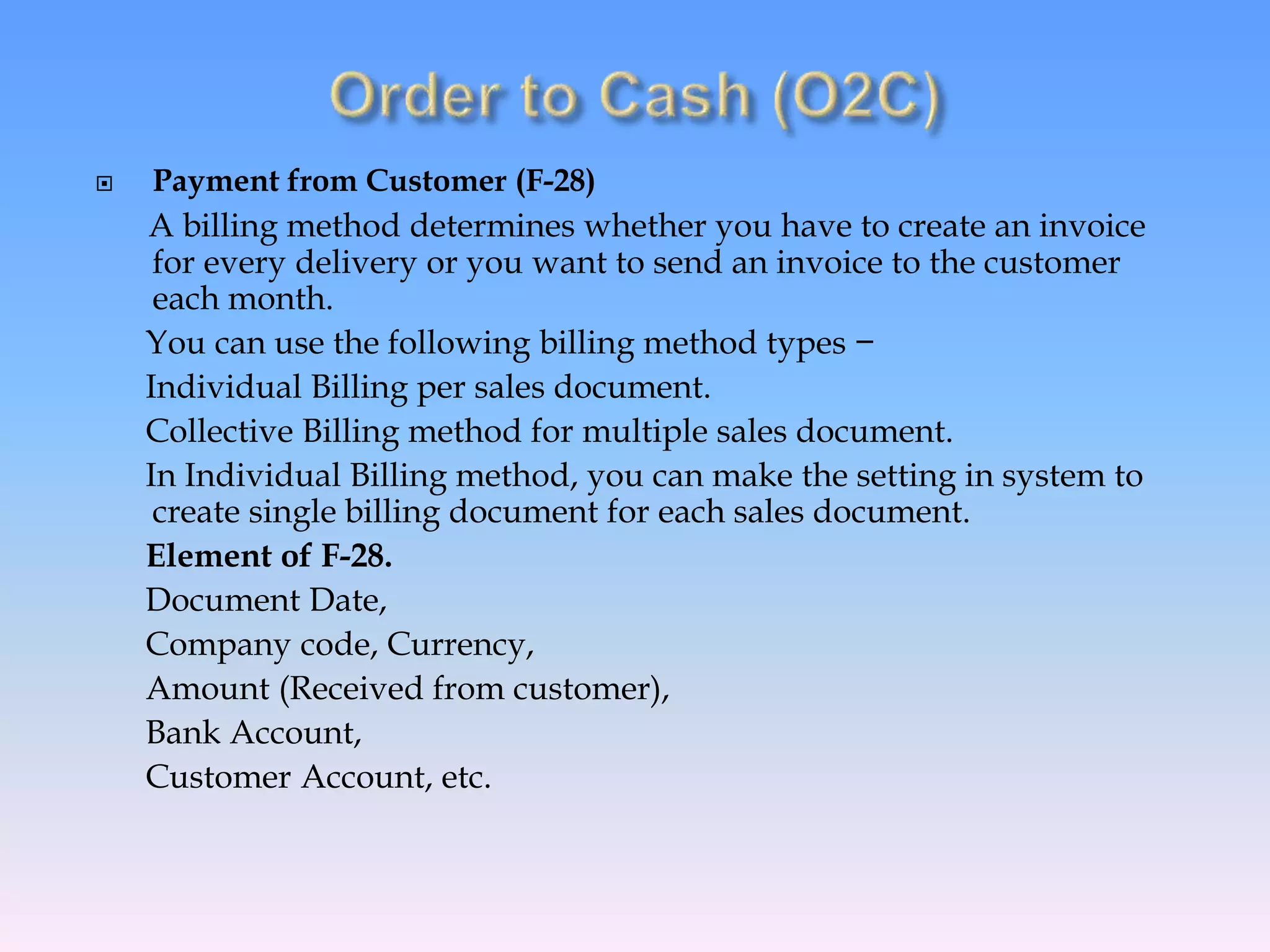  Payment from Customer (F-28)
A billing method determines whether you have to create an invoice
for every delivery or you want to send an invoice to the customer
each month.
You can use the following billing method types −
Individual Billing per sales document.
Collective Billing method for multiple sales document.
In Individual Billing method, you can make the setting in system to
create single billing document for each sales document.
Element of F-28.
Document Date,
Company code, Currency,
Amount (Received from customer),
Bank Account,
Customer Account, etc.
 