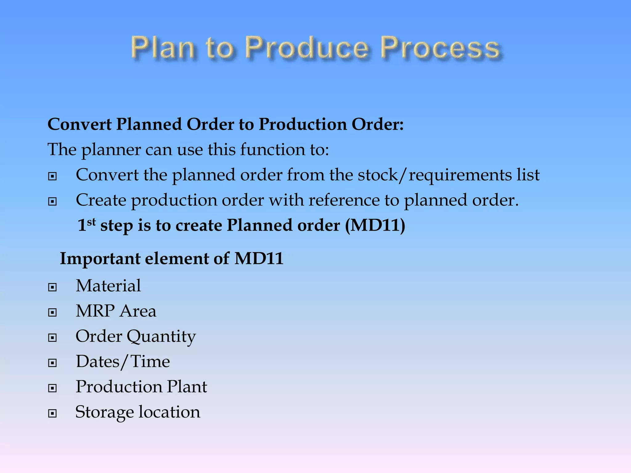 Convert Planned Order to Production Order:
The planner can use this function to:
 Convert the planned order from the stock/requirements list
 Create production order with reference to planned order.
1st step is to create Planned order (MD11)
Important element of MD11
 Material
 MRP Area
 Order Quantity
 Dates/Time
 Production Plant
 Storage location
 