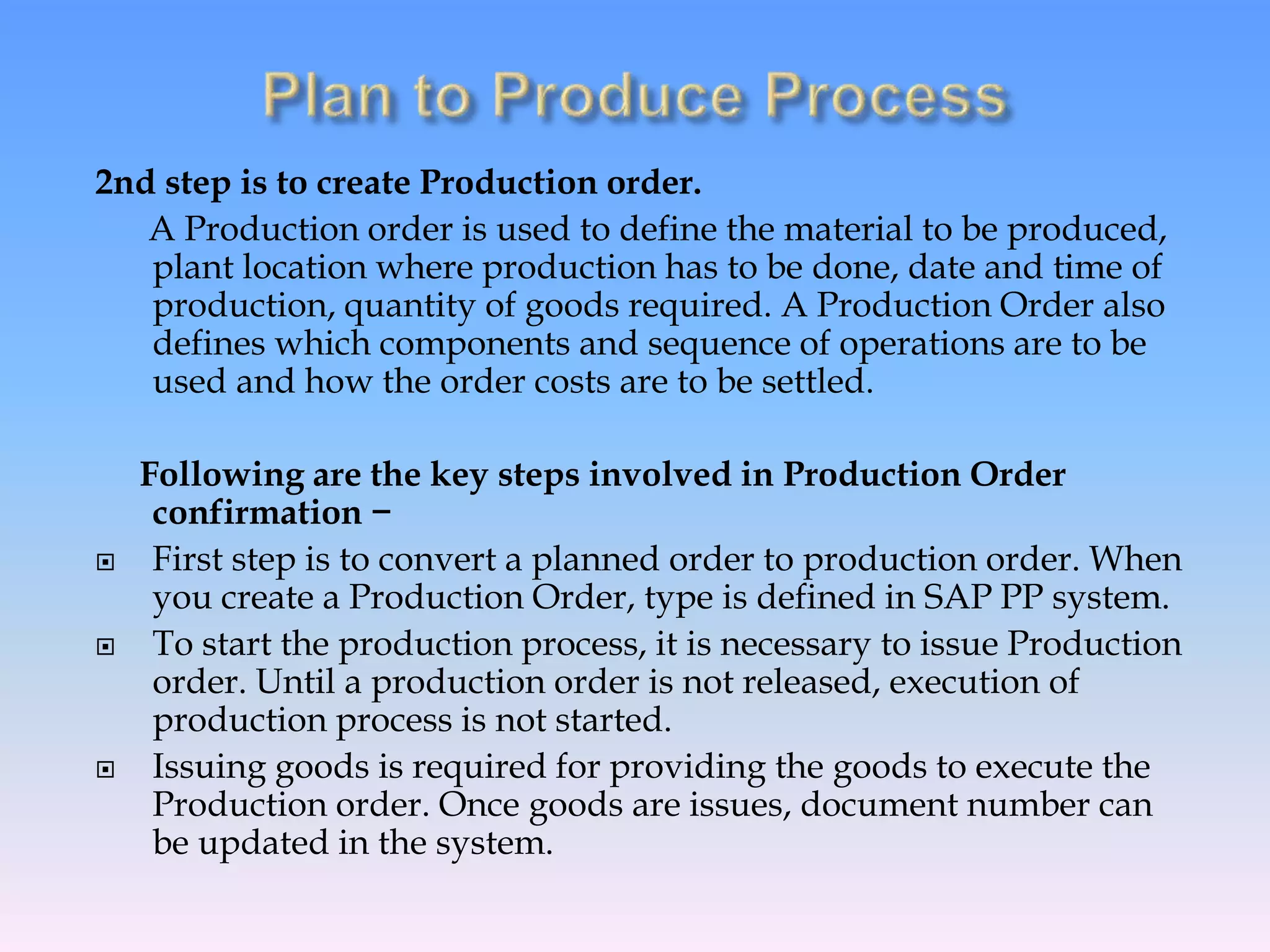 2nd step is to create Production order.
A Production order is used to define the material to be produced,
plant location where production has to be done, date and time of
production, quantity of goods required. A Production Order also
defines which components and sequence of operations are to be
used and how the order costs are to be settled.
Following are the key steps involved in Production Order
confirmation −
 First step is to convert a planned order to production order. When
you create a Production Order, type is defined in SAP PP system.
 To start the production process, it is necessary to issue Production
order. Until a production order is not released, execution of
production process is not started.
 Issuing goods is required for providing the goods to execute the
Production order. Once goods are issues, document number can
be updated in the system.
 