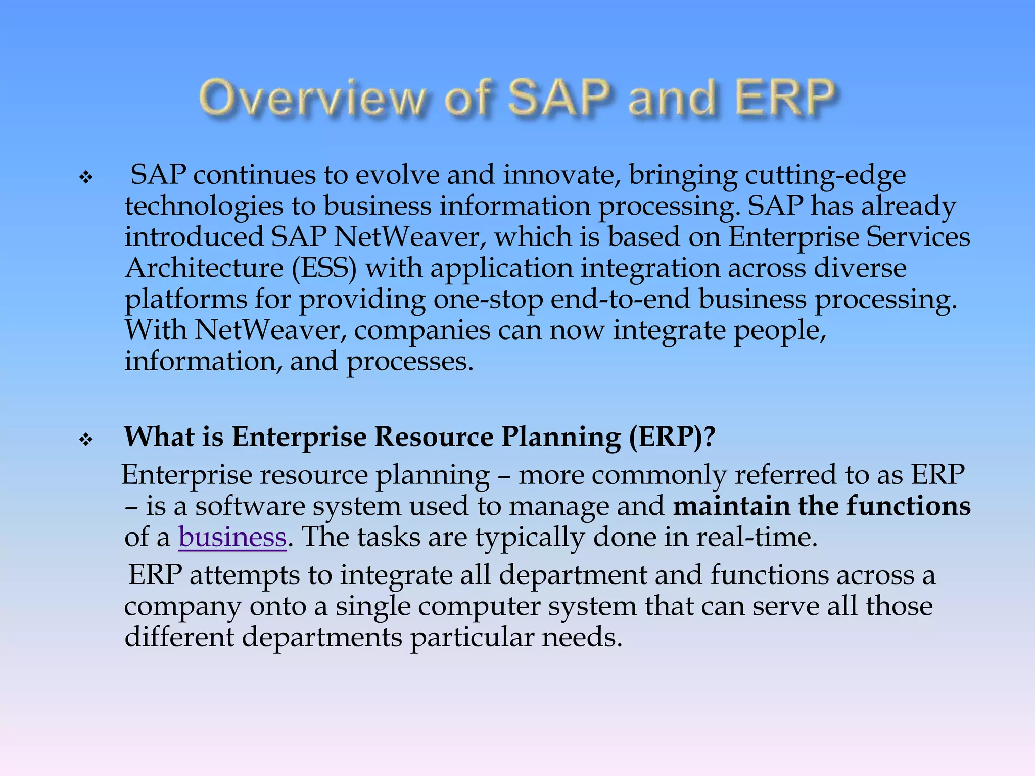  SAP continues to evolve and innovate, bringing cutting-edge
technologies to business information processing. SAP has already
introduced SAP NetWeaver, which is based on Enterprise Services
Architecture (ESS) with application integration across diverse
platforms for providing one-stop end-to-end business processing.
With NetWeaver, companies can now integrate people,
information, and processes.
 What is Enterprise Resource Planning (ERP)?
Enterprise resource planning – more commonly referred to as ERP
– is a software system used to manage and maintain the functions
of a business. The tasks are typically done in real-time.
ERP attempts to integrate all department and functions across a
company onto a single computer system that can serve all those
different departments particular needs.
 