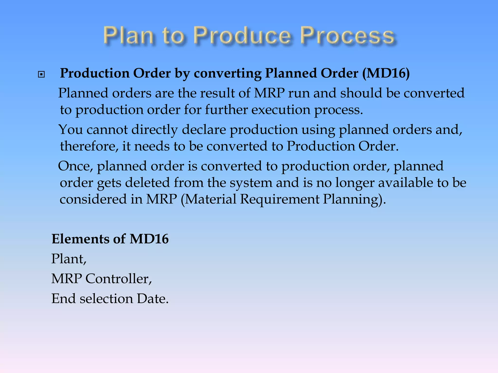  Production Order by converting Planned Order (MD16)
Planned orders are the result of MRP run and should be converted
to production order for further execution process.
You cannot directly declare production using planned orders and,
therefore, it needs to be converted to Production Order.
Once, planned order is converted to production order, planned
order gets deleted from the system and is no longer available to be
considered in MRP (Material Requirement Planning).
Elements of MD16
Plant,
MRP Controller,
End selection Date.
 