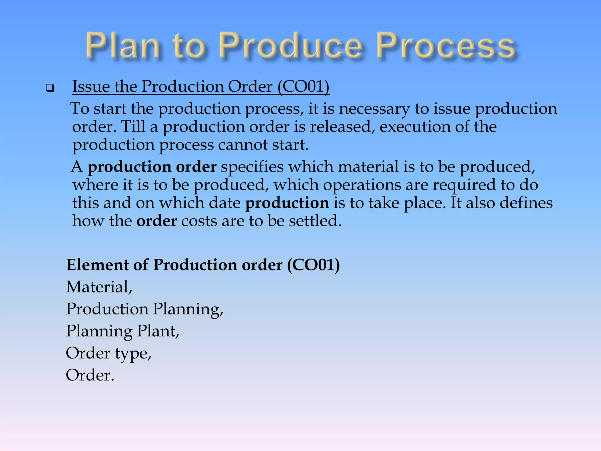  Issue the Production Order (CO01)
To start the production process, it is necessary to issue production
order. Till a production order is released, execution of the
production process cannot start.
A production order specifies which material is to be produced,
where it is to be produced, which operations are required to do
this and on which date production is to take place. It also defines
how the order costs are to be settled.
Element of Production order (CO01)
Material,
Production Planning,
Planning Plant,
Order type,
Order.
 