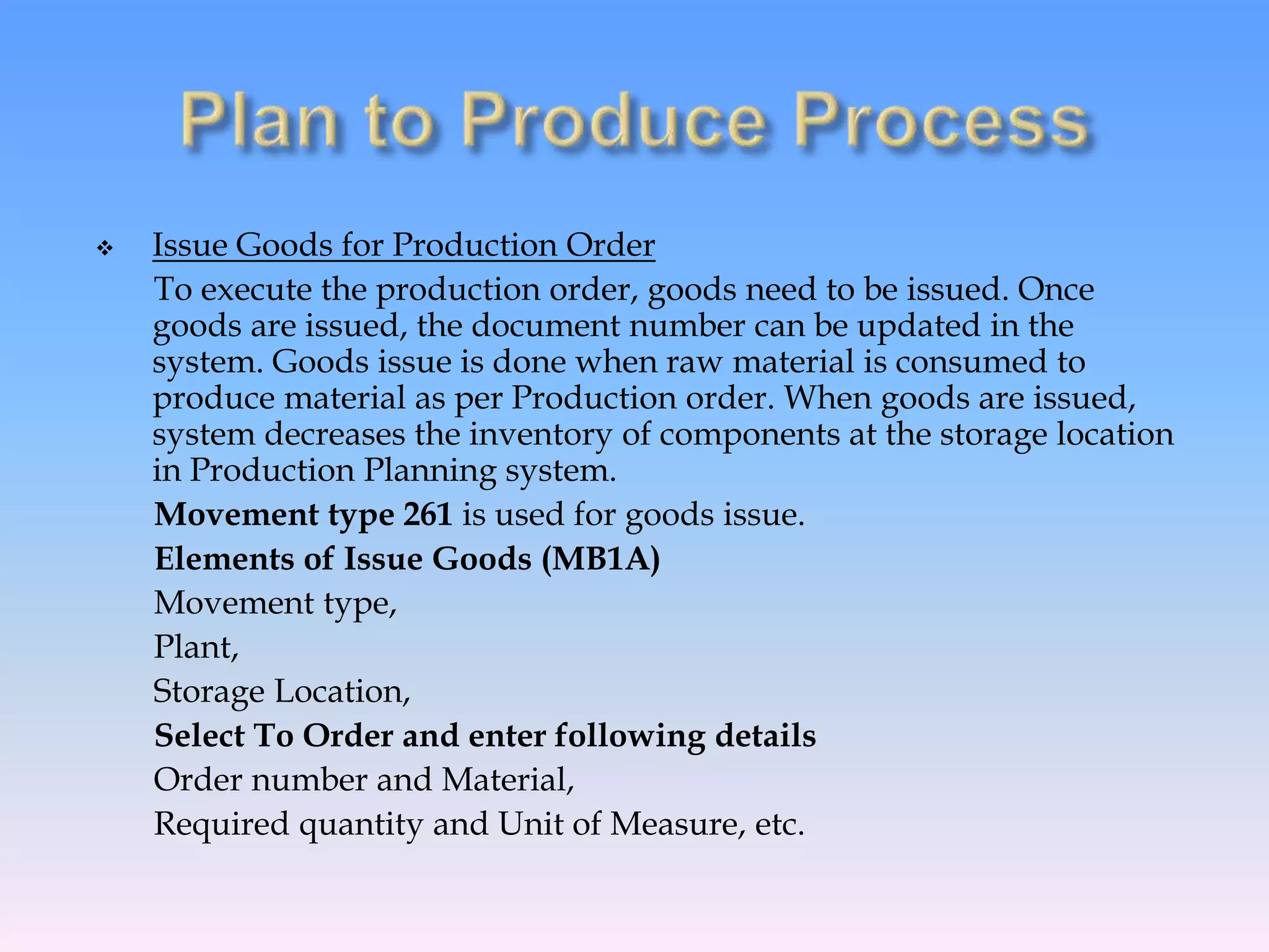  Issue Goods for Production Order
To execute the production order, goods need to be issued. Once
goods are issued, the document number can be updated in the
system. Goods issue is done when raw material is consumed to
produce material as per Production order. When goods are issued,
system decreases the inventory of components at the storage location
in Production Planning system.
Movement type 261 is used for goods issue.
Elements of Issue Goods (MB1A)
Movement type,
Plant,
Storage Location,
Select To Order and enter following details
Order number and Material,
Required quantity and Unit of Measure, etc.
 