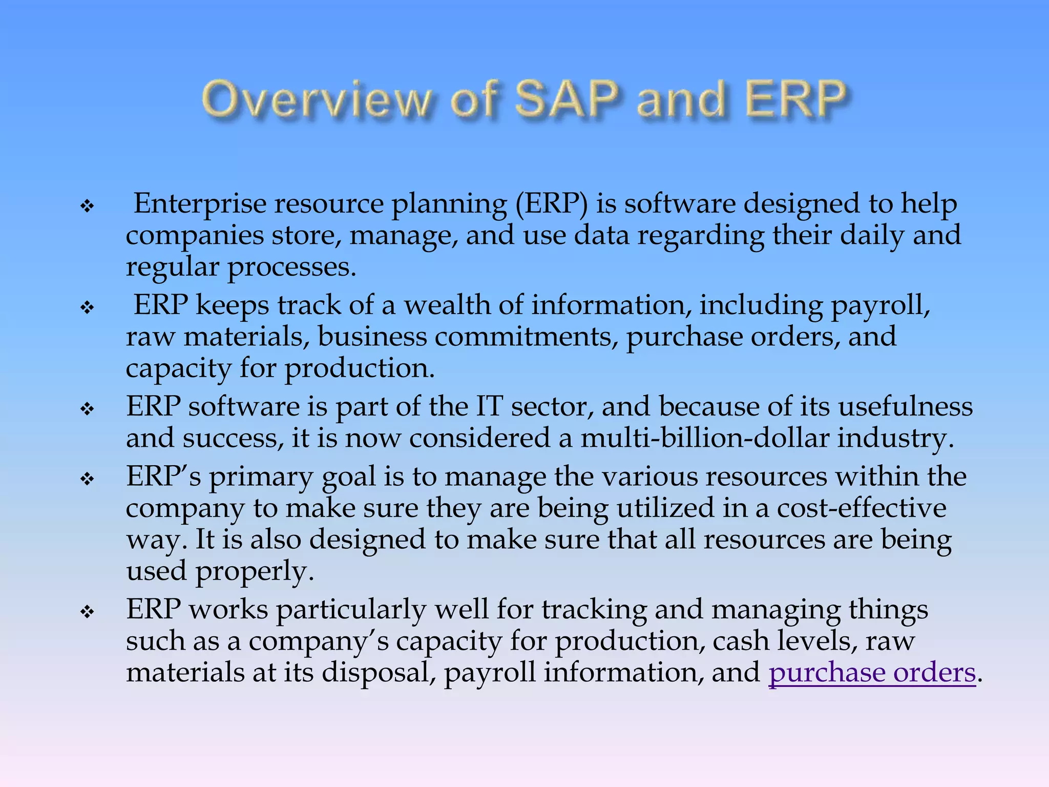  Enterprise resource planning (ERP) is software designed to help
companies store, manage, and use data regarding their daily and
regular processes.
 ERP keeps track of a wealth of information, including payroll,
raw materials, business commitments, purchase orders, and
capacity for production.
 ERP software is part of the IT sector, and because of its usefulness
and success, it is now considered a multi-billion-dollar industry.
 ERP’s primary goal is to manage the various resources within the
company to make sure they are being utilized in a cost-effective
way. It is also designed to make sure that all resources are being
used properly.
 ERP works particularly well for tracking and managing things
such as a company’s capacity for production, cash levels, raw
materials at its disposal, payroll information, and purchase orders.
 