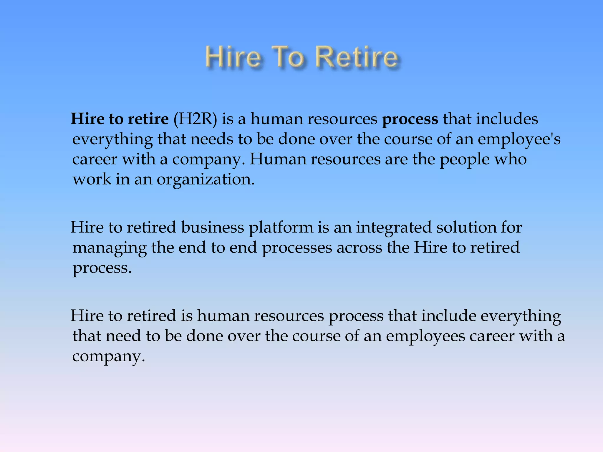 Hire to retire (H2R) is a human resources process that includes
everything that needs to be done over the course of an employee's
career with a company. Human resources are the people who
work in an organization.
Hire to retired business platform is an integrated solution for
managing the end to end processes across the Hire to retired
process.
Hire to retired is human resources process that include everything
that need to be done over the course of an employees career with a
company.
 