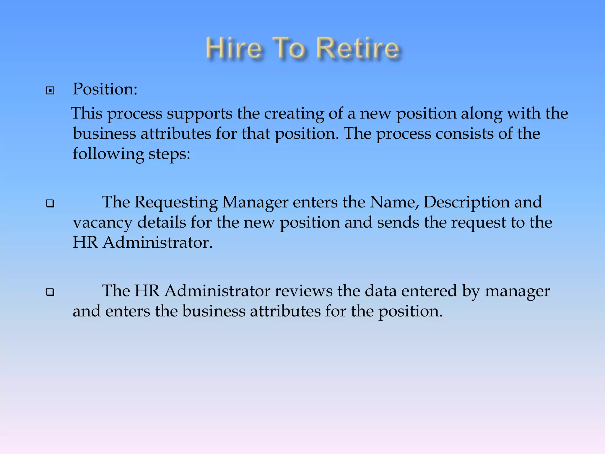  Position:
This process supports the creating of a new position along with the
business attributes for that position. The process consists of the
following steps:
 The Requesting Manager enters the Name, Description and
vacancy details for the new position and sends the request to the
HR Administrator.
 The HR Administrator reviews the data entered by manager
and enters the business attributes for the position.
 