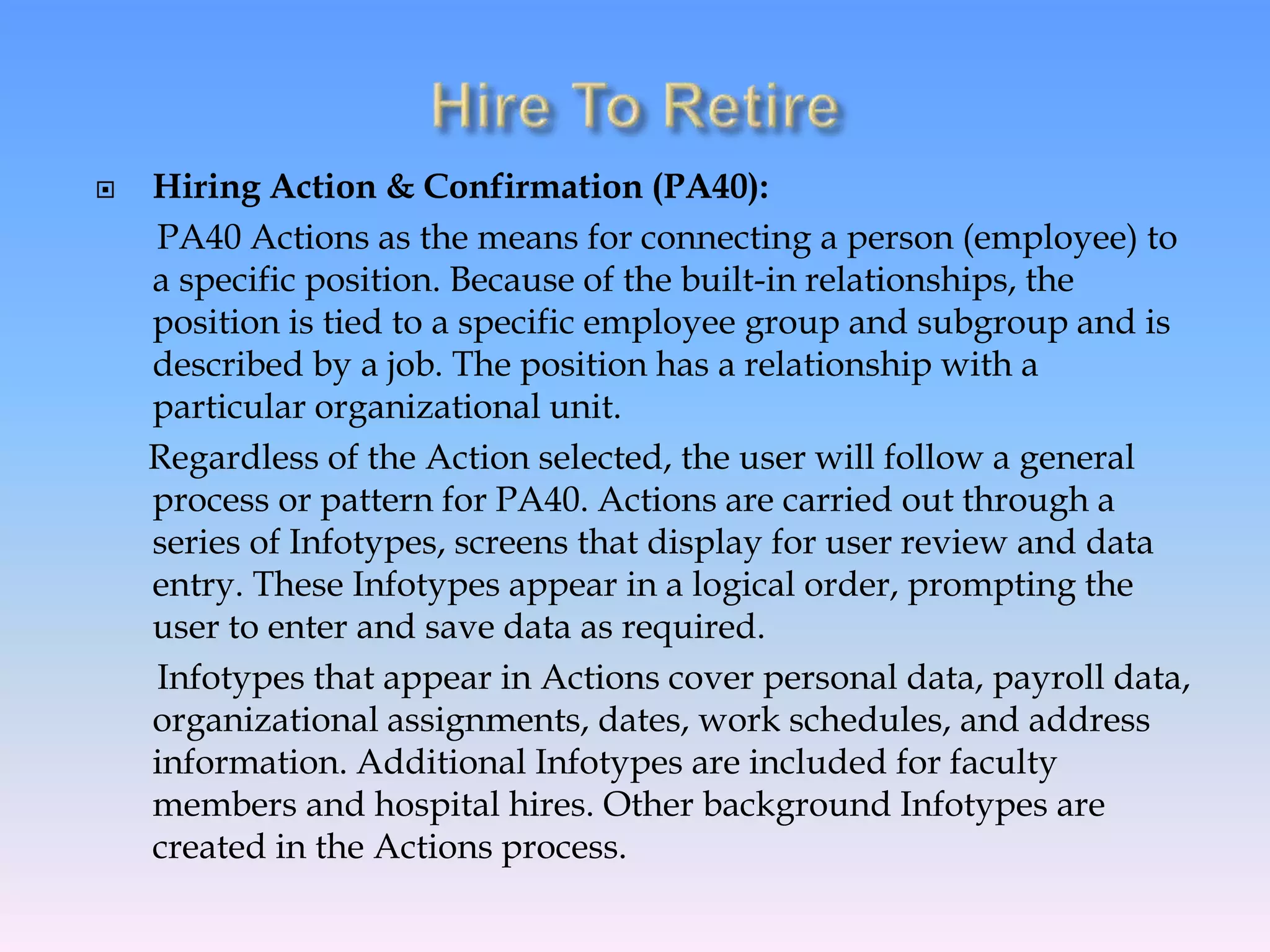  Hiring Action & Confirmation (PA40):
PA40 Actions as the means for connecting a person (employee) to
a specific position. Because of the built-in relationships, the
position is tied to a specific employee group and subgroup and is
described by a job. The position has a relationship with a
particular organizational unit.
Regardless of the Action selected, the user will follow a general
process or pattern for PA40. Actions are carried out through a
series of Infotypes, screens that display for user review and data
entry. These Infotypes appear in a logical order, prompting the
user to enter and save data as required.
Infotypes that appear in Actions cover personal data, payroll data,
organizational assignments, dates, work schedules, and address
information. Additional Infotypes are included for faculty
members and hospital hires. Other background Infotypes are
created in the Actions process.
 