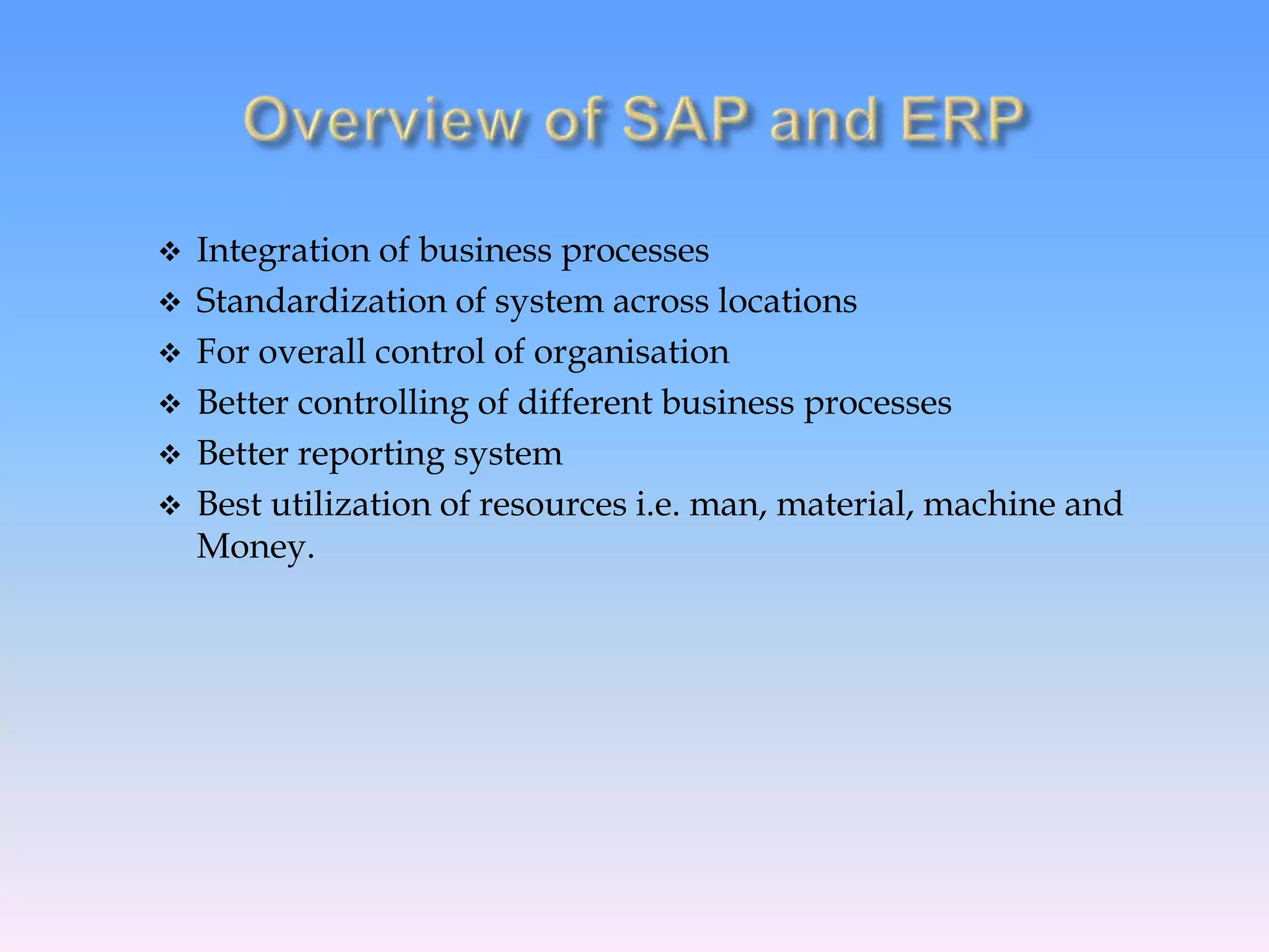  Integration of business processes
 Standardization of system across locations
 For overall control of organisation
 Better controlling of different business processes
 Better reporting system
 Best utilization of resources i.e. man, material, machine and
Money.
 