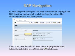 To enter the production (real live data) environment, highlight the
PRD line; then double-click or click the Log On button. The
following window will then appear:
Enter your User ID and Password in the appropriate named
fields. Then click the green Checkmark or hit enter.
 