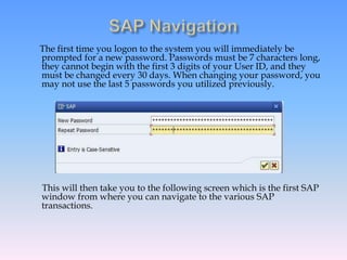 The first time you logon to the system you will immediately be
prompted for a new password. Passwords must be 7 characters long,
they cannot begin with the first 3 digits of your User ID, and they
must be changed every 30 days. When changing your password, you
may not use the last 5 passwords you utilized previously.
This will then take you to the following screen which is the first SAP
window from where you can navigate to the various SAP
transactions.
 
