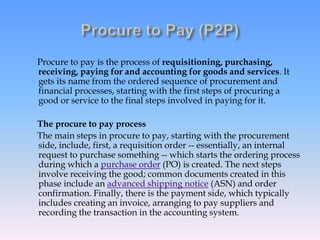 Procure to pay is the process of requisitioning, purchasing,
receiving, paying for and accounting for goods and services. It
gets its name from the ordered sequence of procurement and
financial processes, starting with the first steps of procuring a
good or service to the final steps involved in paying for it.
The procure to pay process
The main steps in procure to pay, starting with the procurement
side, include, first, a requisition order -- essentially, an internal
request to purchase something -- which starts the ordering process
during which a purchase order (PO) is created. The next steps
involve receiving the good; common documents created in this
phase include an advanced shipping notice (ASN) and order
confirmation. Finally, there is the payment side, which typically
includes creating an invoice, arranging to pay suppliers and
recording the transaction in the accounting system.
 