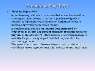  Purchase requisition:
A purchase requisition is a document that an employee within
your organization creates to request a purchase of goods or
services. A typical purchase requisition form used to secure
internal approval for a purchase request.
A purchase requisition is an internal document used by
employees to inform department managers about the resources
they need. This document is then used by department managers
to notify the purchasing department that they can start the
purchasing process.
The finance department also uses the purchase requisition to
coordinate reporting procedures with the accounting department.
 
