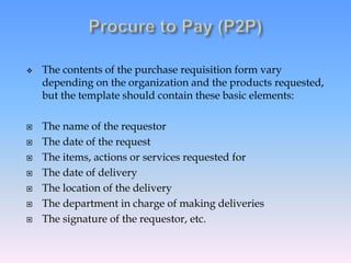  The contents of the purchase requisition form vary
depending on the organization and the products requested,
but the template should contain these basic elements:
 The name of the requestor
 The date of the request
 The items, actions or services requested for
 The date of delivery
 The location of the delivery
 The department in charge of making deliveries
 The signature of the requestor, etc.
 
