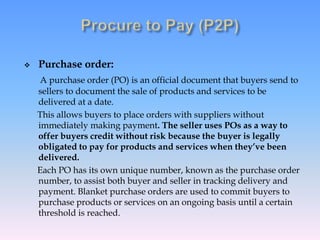  Purchase order:
A purchase order (PO) is an official document that buyers send to
sellers to document the sale of products and services to be
delivered at a date.
This allows buyers to place orders with suppliers without
immediately making payment. The seller uses POs as a way to
offer buyers credit without risk because the buyer is legally
obligated to pay for products and services when they’ve been
delivered.
Each PO has its own unique number, known as the purchase order
number, to assist both buyer and seller in tracking delivery and
payment. Blanket purchase orders are used to commit buyers to
purchase products or services on an ongoing basis until a certain
threshold is reached.
 