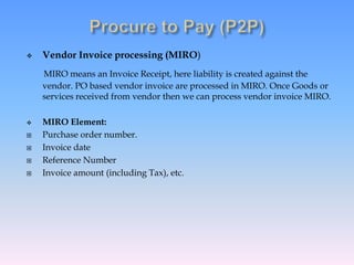  Vendor Invoice processing (MIRO)
MIRO means an Invoice Receipt, here liability is created against the
vendor. PO based vendor invoice are processed in MIRO. Once Goods or
services received from vendor then we can process vendor invoice MIRO.
 MIRO Element:
 Purchase order number.
 Invoice date
 Reference Number
 Invoice amount (including Tax), etc.
 