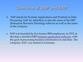 SAP stands for Systems Applications and Products in Data
Processing. SAP, by definition, is also the name of the ERP
(Enterprise Resource Planning) software as well as the name
of the company.
 SAP was founded by five former IBM employees, in 1972, to
develop a standard ERP business application software, with
the goal of processing business information in real-time. The
company, SAP, was started in Germany.
 