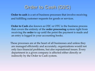 Order to cash is a set of business processes that involve receiving
and fulfilling customer requests for goods or services.
Order to Cash also known as O2C or OTC is the business process
that covers the entirety of the order processing system right from
receiving the order to up until the point the payment is made and
an entry is logged in your accounting books.
These processes are at the heart of all businesses and unless they
are managed efficiently and accurately, organizations would not
only face financial problems, but also reputational issues. Every
department in a given company is affected either directly or
indirectly by the Order to Cash system.
 