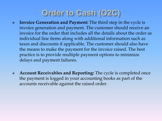  Invoice Generation and Payment: The third step in the cycle is
invoice generation and payment. The customer should receive an
invoice for the order that includes all the details about the order as
individual line items along with additional information such as
taxes and discounts if applicable. The customer should also have
the means to make the payment for the invoice raised. The best
practice is to provide multiple payment options to minimize
delays and payment failures.
 Account Receivables and Reporting: The cycle is completed once
the payment is logged in your accounting books as part of the
accounts receivable against the raised order.
 