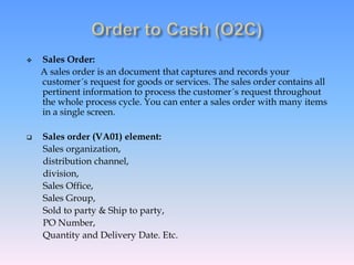  Sales Order:
A sales order is an document that captures and records your
customer´s request for goods or services. The sales order contains all
pertinent information to process the customer´s request throughout
the whole process cycle. You can enter a sales order with many items
in a single screen.
 Sales order (VA01) element:
Sales organization,
distribution channel,
division,
Sales Office,
Sales Group,
Sold to party & Ship to party,
PO Number,
Quantity and Delivery Date. Etc.
 