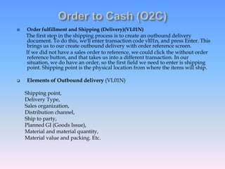  Order fulfillment and Shipping (Delivery)(VL01N)
The first step in the shipping process is to create an outbound delivery
document. To do this, we'll enter transaction code vl01n, and press Enter. This
brings us to our create outbound delivery with order reference screen.
If we did not have a sales order to reference, we could click the without order
reference button, and that takes us into a different transaction. In our
situation, we do have an order, so the first field we need to enter is shipping
point. Shipping point is the physical location from where the items will ship.
 Elements of Outbound delivery (VL01N)
Shipping point,
Delivery Type,
Sales organization,
Distribution channel,
Ship to party,
Planned GI (Goods Issue),
Material and material quantity,
Material value and packing. Etc.
 