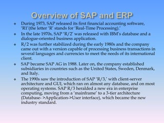  During 1973, SAP released its first financial accounting software,
‘R1’(the letter ‘R’ stands for ‘Real-Time Processing).’
 In the late 1970s, SAP ‘R/2’ was released with IBM’s database and a
dialogue-oriented business application.
 R/2 was further stabilized during the early 1980s and the company
came out with a version capable of processing business transactions in
several languages and currencies to meet the needs of its international
client.
 SAP became SAP AG in 1988. Later on, the company established
subsidiaries in countries such as the United States, Sweden, Denmark,
and Italy.
 The 1990s saw the introduction of SAP ‘R/3,’ with client-server
architecture and GUI, which ran on almost any database, and on most
operating systems. SAP R/3 heralded a new era in enterprise
computing, moving from a ‘mainframe’ to a 3-tier architecture
(Database- >Application->User interface), which became the new
industry standard.
 