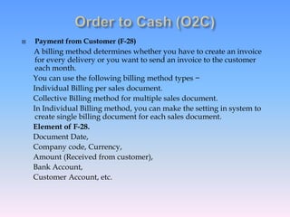  Payment from Customer (F-28)
A billing method determines whether you have to create an invoice
for every delivery or you want to send an invoice to the customer
each month.
You can use the following billing method types −
Individual Billing per sales document.
Collective Billing method for multiple sales document.
In Individual Billing method, you can make the setting in system to
create single billing document for each sales document.
Element of F-28.
Document Date,
Company code, Currency,
Amount (Received from customer),
Bank Account,
Customer Account, etc.
 