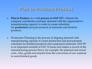  Plan to Produce, is a vital process in SAP ERP, wherein the
company coordinates customer demand with the organization's
manufacturing capacity in order to create schedules
for production and procurement of materials and finished
products.
 Production Planning is the process of aligning demand with
manufacturing capacity to create production and procurement
schedules for finished products and component materials. SAP PP
is an important module of SAP. It tracks and makes a record of the
manufacturing process flows, for example, the planned and actual
costs. Also, goods movements from the conversion of raw material
to semi-finished goods.
 
